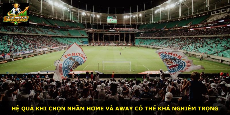 Hệ quả khi chọn nhầm Home và Away có thể khá nghiêm trọng