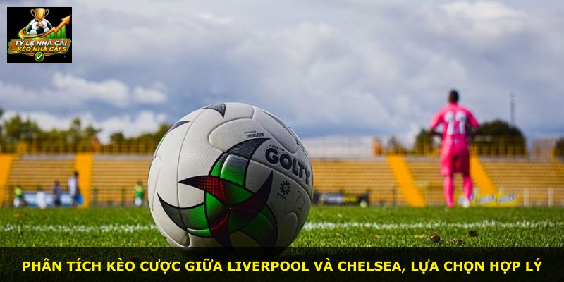 Phân tích kèo cược giữa Liverpool và Chelsea, lựa chọn hợp lý